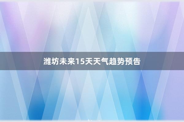 潍坊未来15天天气趋势预告